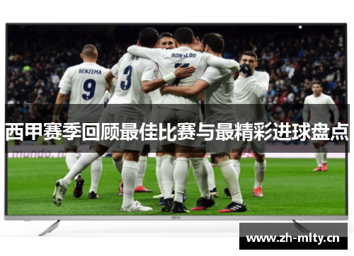 西甲赛季回顾最佳比赛与最精彩进球盘点 西甲赛季回顾最佳比赛与最精彩进球盘点