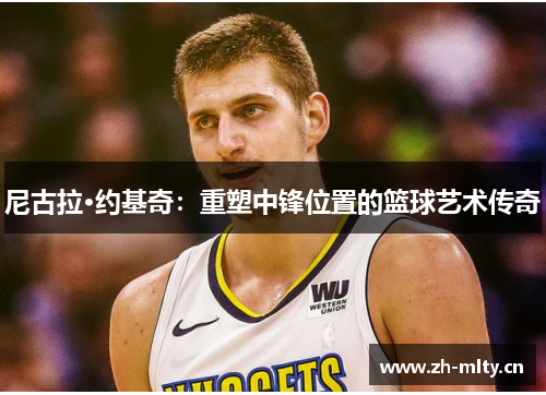 尼古拉·约基奇:重塑中锋位置的篮球艺术传奇 尼古拉·约基奇:重塑中锋位置的篮球艺术传奇
