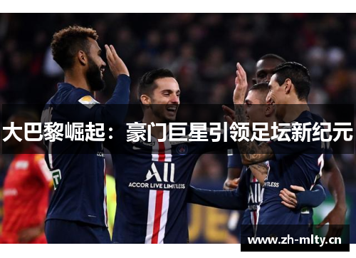 大巴黎崛起:豪门巨星引领足坛新纪元 大巴黎崛起:豪门巨星引领足坛新纪元