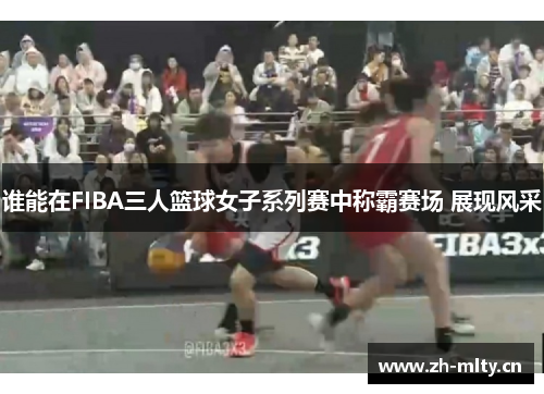 谁能在FIBA三人篮球女子系列赛中称霸赛场 展现风采 谁能在FIBA三人篮球女子系列赛中称霸赛场 展现风采